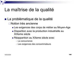180
18/02/2024
La maîtrise de la qualité
 La problématique de la qualité
Notion très ancienne
 Les exigences des corps de métier au Moyen-Age
 Disparition avec la production industrielle au
XIXeme siècle
 Réapparition au XXeme siècle avec
 La concurrence
 Les exigences des consommateurs
 