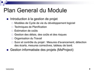 2
18/02/2024
Plan General du Module
 Introduction à la gestion de projet
 Modèles de Cycle de vie du développement logiciel
 Techniques de Planification
 Estimation de coûts
 Gestion des délais, des coûts et des risques
 Organisation du Travail
 Suivi et contrôle du projet : Mesures d'avancement, détection
des écarts, mesures correctives, tableau de bord.
 Gestion informatisée des projets (MsProject)
 