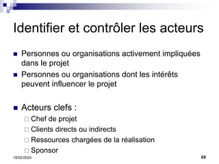 22
18/02/2024
Identifier et contrôler les acteurs
 Personnes ou organisations activement impliquées
dans le projet
 Personnes ou organisations dont les intérêts
peuvent influencer le projet
 Acteurs clefs :
 Chef de projet
 Clients directs ou indirects
 Ressources chargées de la réalisation
 Sponsor
 