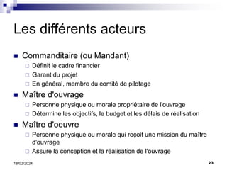 23
18/02/2024
Les différents acteurs
 Commanditaire (ou Mandant)
 Définit le cadre financier
 Garant du projet
 En général, membre du comité de pilotage
 Maître d'ouvrage
 Personne physique ou morale propriétaire de l'ouvrage
 Détermine les objectifs, le budget et les délais de réalisation
 Maître d'oeuvre
 Personne physique ou morale qui reçoit une mission du maître
d'ouvrage
 Assure la conception et la réalisation de l'ouvrage
 