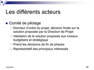 24
18/02/2024
Les différents acteurs
 Comité de pilotage
 Donneur d’ordre du projet, décision finale sur la
solution proposée par la Direction de Projet
 Validation de la solution proposée aux niveaux
budgétaire et stratégique
 Prend les décisions de fin de phases
 Représentatif des principaux intéressés
 