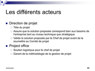 25
18/02/2024
Les différents acteurs
 Direction de projet
 Tête du projet
 Assure que la solution proposée correspond bien aux besoins de
l’entreprise tant au niveau technique que stratégique
 Valide la solution proposée par le Chef de projet avant de la
soumettre au Comité de projet
 Project office
 Soutien logistique pour le chef de projet
 Garant de la méthodologie de la gestion de projet
 