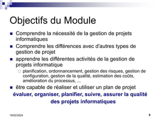 3
18/02/2024
Objectifs du Module
 Comprendre la nécessité de la gestion de projets
informatiques
 Comprendre les différences avec d'autres types de
gestion de projet
 apprendre les différentes activités de la gestion de
projets informatique
 planification, ordonnancement, gestion des risques, gestion de
configuration, gestion de la qualité, estimation des coûts,
amélioration du processus, ...
 être capable de réaliser et utiliser un plan de projet
évaluer, organiser, planifier, suivre, assurer la qualité
des projets informatiques
 