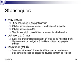 32
18/02/2024
Statistiques
 May (1998)
 Étude réalisé en 1995 par Standish
 1/6 des projets complétés dans les temps et budgets
 1/3 des projets annulés
 Plus de la moitié considéré comme étant « challengé »
 Johnson, J. Chaos
 1995, les entreprises dépensent un total de 59 milliards $ en
dépassement de budget et 81 milliards $ sur des projets
annulés.
 Rothfeder (1988)
 Questionnaire à 600 firmes  35% ont eu au moins une
expérience d’échec de projet de développement de logiciel.
 