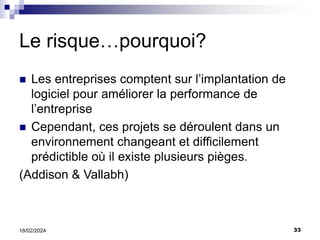 33
18/02/2024
Le risque…pourquoi?
 Les entreprises comptent sur l’implantation de
logiciel pour améliorer la performance de
l’entreprise
 Cependant, ces projets se déroulent dans un
environnement changeant et difficilement
prédictible où il existe plusieurs pièges.
(Addison & Vallabh)
 