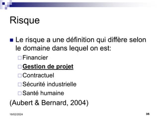 35
18/02/2024
Risque
 Le risque a une définition qui diffère selon
le domaine dans lequel on est:
Financier
Gestion de projet
Contractuel
Sécurité industrielle
Santé humaine
(Aubert & Bernard, 2004)
 