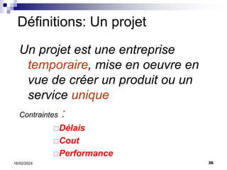 36
18/02/2024
Un projet est une entreprise
temporaire, mise en oeuvre en
vue de créer un produit ou un
service unique
Contraintes :
Délais
Cout
Performance
Définitions: Un projet
 