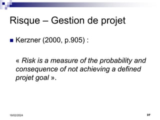 37
18/02/2024
Risque – Gestion de projet
 Kerzner (2000, p.905) :
« Risk is a measure of the probability and
consequence of not achieving a defined
projet goal ».
 