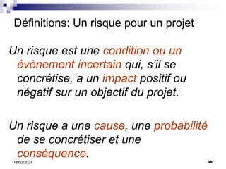 38
18/02/2024
Un risque est une condition ou un
évènement incertain qui, s’il se
concrétise, a un impact positif ou
négatif sur un objectif du projet.
Un risque a une cause, une probabilité
de se concrétiser et une
conséquence.
Définitions: Un risque pour un projet
 