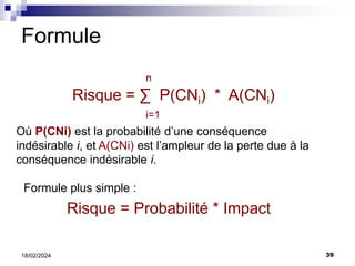 39
18/02/2024
Formule
n
Risque = ∑ P(CNi) * A(CNi)
i=1
Où P(CNi) est la probabilité d’une conséquence
indésirable i, et A(CNi) est l’ampleur de la perte due à la
conséquence indésirable i.
Formule plus simple :
Risque = Probabilité * Impact
 