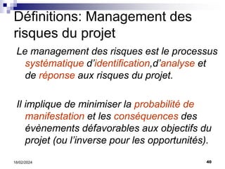 40
18/02/2024
Le management des risques est le processus
systématique d’identification,d’analyse et
de réponse aux risques du projet.
Il implique de minimiser la probabilité de
manifestation et les conséquences des
évènements défavorables aux objectifs du
projet (ou l’inverse pour les opportunités).
Définitions: Management des
risques du projet
 