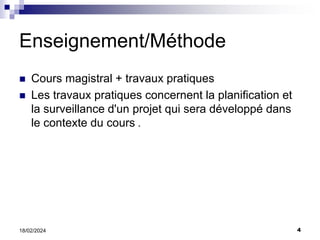 4
18/02/2024
Enseignement/Méthode
 Cours magistral + travaux pratiques
 Les travaux pratiques concernent la planification et
la surveillance d'un projet qui sera développé dans
le contexte du cours .
 