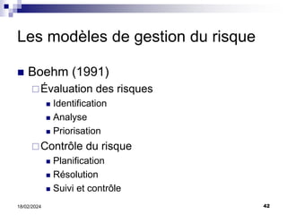 42
18/02/2024
Les modèles de gestion du risque
 Boehm (1991)
Évaluation des risques
 Identification
 Analyse
 Priorisation
Contrôle du risque
 Planification
 Résolution
 Suivi et contrôle
 