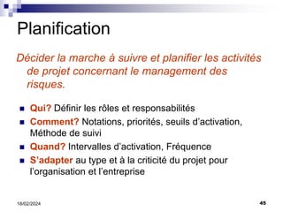 45
18/02/2024
Planification
Décider la marche à suivre et planifier les activités
de projet concernant le management des
risques.
 Qui? Définir les rôles et responsabilités
 Comment? Notations, priorités, seuils d’activation,
Méthode de suivi
 Quand? Intervalles d’activation, Fréquence
 S’adapter au type et à la criticité du projet pour
l’organisation et l’entreprise
 