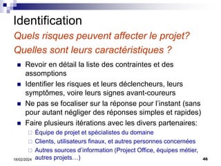46
18/02/2024
Identification
Quels risques peuvent affecter le projet?
Quelles sont leurs caractéristiques ?
 Revoir en détail la liste des contraintes et des
assomptions
 Identifier les risques et leurs déclencheurs, leurs
symptômes, voire leurs signes avant-coureurs
 Ne pas se focaliser sur la réponse pour l’instant (sans
pour autant négliger des réponses simples et rapides)
 Faire plusieurs itérations avec les divers partenaires:
 Équipe de projet et spécialistes du domaine
 Clients, utilisateurs finaux, et autres personnes concernées
 Autres sources d’information (Project Office, équipes métier,
autres projets…)
 