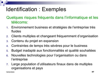 47
18/02/2024
Quelques risques fréquents dans l’informatique et les
télécoms:
1. Environnement business et stratégies de l’entreprise très
fluides
2. Clients multiples et changeant fréquemment d’organisation
3. Contenu du projet en expansion
4. Contraintes de temps très sévères pour le business
5. Budget inadapté aux fonctionnalités et qualité souhaitées
6. Nouvelles technologies pour l’organisation ou dans
l’entreprise
7. Large population d’utilisateurs finaux dans de multiples
organisations et pays
Identification : Exemples
 