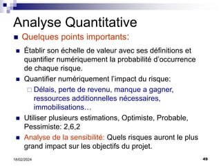 49
18/02/2024
Analyse Quantitative
 Quelques points importants:
 Établir son échelle de valeur avec ses définitions et
quantifier numériquement la probabilité d’occurrence
de chaque risque.
 Quantifier numériquement l’impact du risque:
 Délais, perte de revenu, manque a gagner,
ressources additionnelles nécessaires,
immobilisations…
 Utiliser plusieurs estimations, Optimiste, Probable,
Pessimiste: 2,6,2
 Analyse de la sensibilité: Quels risques auront le plus
grand impact sur les objectifs du projet.
 