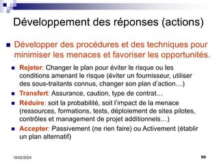 50
18/02/2024
Développement des réponses (actions)
 Développer des procédures et des techniques pour
minimiser les menaces et favoriser les opportunités.
 Rejeter: Changer le plan pour éviter le risque ou les
conditions amenant le risque (éviter un fournisseur, utiliser
des sous-traitants connus, changer son plan d’action…)
 Transfert: Assurance, caution, type de contrat…
 Réduire: soit la probabilité, soit l’impact de la menace
(ressources, formations, tests, déploiement de sites pilotes,
contrôles et management de projet additionnels…)
 Accepter: Passivement (ne rien faire) ou Activement (établir
un plan alternatif)
 