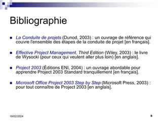 5
18/02/2024
Bibliographie
 La Conduite de projets (Dunod, 2003) : un ouvrage de référence qui
couvre l'ensemble des étapes de la conduite de projet [en français].
 Effective Project Management, Third Edition (Wiley, 2003) : le livre
de Wysocki (pour ceux qui veulent aller plus loin) [en anglais].
 Project 2003 (Éditions ENI, 2004) : un ouvrage abordable pour
apprendre Project 2003 Standard tranquillement [en français].
 Microsoft Office Project 2003 Step by Step (Microsoft Press, 2003) :
pour tout connaître de Project 2003 [en anglais].
 