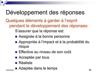 52
18/02/2024
Développement des réponses
Quelques éléments à garder à l’esprit
pendant le développement des réponses:
S’assurer que la réponse est:
 Assignée à la bonne personne
 Appropriée à l’impact et à la probabilité du
risque
 Effective au niveau de son coût
 Acceptée par tous
 Réaliste
 Adaptée dans le temps
 