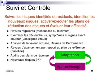 53
18/02/2024
Suivi et Contrôle
Suivre les risques identifiés et résiduels, identifier les
nouveaux risques, activer/exécuter les plans de
réduction des risques et évaluer leur efficacité
 Revues régulières (mensuelles au minimum)
 Examiner les déclencheurs, symptômes et signes avant
coureur (Les signes vitaux)
 Analyse de la valeur acquise, Revues de Performance
 Revues d’avancement par rapport au plan de référence
(baseline)
 Audits des plans de réponse
 Nouveaux risques ???
Adaptation
Apprentissage
 
