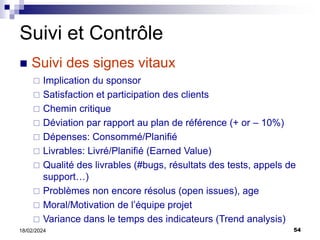 54
18/02/2024
 Implication du sponsor
 Satisfaction et participation des clients
 Chemin critique
 Déviation par rapport au plan de référence (+ or – 10%)
 Dépenses: Consommé/Planifié
 Livrables: Livré/Planifié (Earned Value)
 Qualité des livrables (#bugs, résultats des tests, appels de
support…)
 Problèmes non encore résolus (open issues), age
 Moral/Motivation de l’équipe projet
 Variance dans le temps des indicateurs (Trend analysis)
Suivi et Contrôle
 Suivi des signes vitaux
 