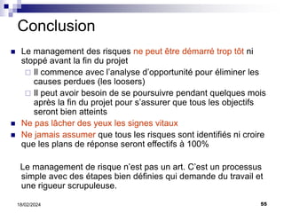 55
18/02/2024
Conclusion
 Le management des risques ne peut être démarré trop tôt ni
stoppé avant la fin du projet
 Il commence avec l’analyse d’opportunité pour éliminer les
causes perdues (les loosers)
 Il peut avoir besoin de se poursuivre pendant quelques mois
après la fin du projet pour s’assurer que tous les objectifs
seront bien atteints
 Ne pas lâcher des yeux les signes vitaux
 Ne jamais assumer que tous les risques sont identifiés ni croire
que les plans de réponse seront effectifs à 100%
Le management de risque n’est pas un art. C’est un processus
simple avec des étapes bien définies qui demande du travail et
une rigueur scrupuleuse.
 