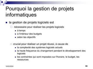 59
18/02/2024
Pourquoi la gestion de projets
informatiques
 la gestion de projets logiciels est
 nécessaire pour réaliser les projets logiciels
 à temps
 à l'intérieur des budgets
 selon les objectifs
 crucial pour réaliser un projet réussi, à cause de
 la complexité des systèmes logiciels actuels
 la haute fréquence du changement pendant le développement des
logiciels
 les contraintes qui sont imposées sur l'horaire, le budget, les
ressources
 