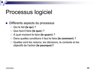 64
18/02/2024
Processus logiciel
 Différents aspects du processus
 Qui le fait (le qui) ?
 Que faut-il faire (le quoi) ?
 À quel moment le faire (le quand) ?
 Dans quelles conditions il faut le faire (le comment) ?
 Quelles sont les raisons, les décisions, le contexte et les
objectifs de l'action (le pourquoi)?
 