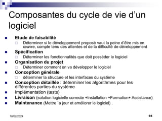 65
18/02/2024
Composantes du cycle de vie d’un
logiciel
 Etude de faisabilité
 Déterminer si le développement proposé vaut la peine d’être mis en
œuvre, compte tenu des attentes et de la difficulté de développement
 Spécification
 Déterminer les fonctionnalités que doit posséder le logiciel
 Organisation du projet
 Déterminer comment on va développer le logiciel
 Conception générale
 déterminer la structure et les interfaces du système
 Conception détaillée : déterminer les algorithmes pour les
différentes parties du système
 Implémentation (tests)
 Livraison (solution logicielle correcte +Installation +Formation+ Assistance)
 Maintenance (Mettre `a jour et améliorer le logiciel) .
 