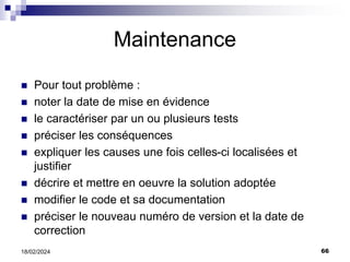 66
18/02/2024
Maintenance
 Pour tout problème :
 noter la date de mise en évidence
 le caractériser par un ou plusieurs tests
 préciser les conséquences
 expliquer les causes une fois celles-ci localisées et
justifier
 décrire et mettre en oeuvre la solution adoptée
 modifier le code et sa documentation
 préciser le nouveau numéro de version et la date de
correction
 
