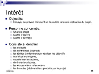 69
18/02/2024
Intérêt
 Objectifs:
 Essayer de prévoir comment se déroulera la future réalisation du projet.
 Personne concernés:
 Chef de projet
 Maitre d’œuvre
 Maitre d’ouvrage
 Consiste à identifier
 les objectifs
 les contraintes du projet
 les tâches à effectuer pour réaliser les objectifs
 maîtriser les moyens,
 coordonner les actions,
 diminuer les risques,
 les étapes clés ( milestones)
 les livrables ( deliverables) produits par le projet
 