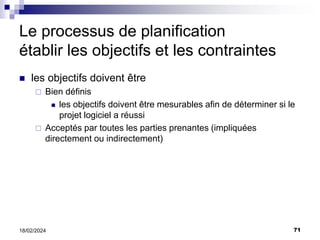 71
18/02/2024
Le processus de planification
établir les objectifs et les contraintes
 les objectifs doivent être
 Bien définis
 les objectifs doivent être mesurables afin de déterminer si le
projet logiciel a réussi
 Acceptés par toutes les parties prenantes (impliquées
directement ou indirectement)
 