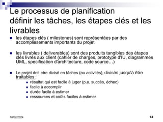 72
18/02/2024
Le processus de planification
définir les tâches, les étapes clés et les
livrables
 les étapes clés ( milestones) sont représentées par des
accomplissements importants du projet
 les livrables ( deliverables) sont des produits tangibles des étapes
clés livrés aux client (cahier de charges, prototype d'IU, diagrammes
UML, specification d'architecture, code source…)
 Le projet doit etre divisé en tâches (ou activités), divisés jusqu'à être
traitables:
 résultat qui est facile à juger (p.e. succès, échec)
 facile à accomplir
 durée facile à estimer
 ressources et coûts faciles à estimer
 
