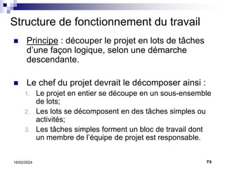 73
18/02/2024
Structure de fonctionnement du travail
 Principe : découper le projet en lots de tâches
d’une façon logique, selon une démarche
descendante.
 Le chef du projet devrait le décomposer ainsi :
1. Le projet en entier se découpe en un sous-ensemble
de lots;
2. Les lots se décomposent en des tâches simples ou
activités;
3. Les tâches simples forment un bloc de travail dont
un membre de l’équipe de projet est responsable.
 