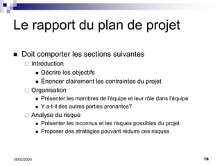 78
18/02/2024
Le rapport du plan de projet
 Doit comporter les sections suivantes
 Introduction
 Décrire les objectifs
 Énoncer clairement les contraintes du projet
 Organisation
 Présenter les membres de l'équipe et leur rôle dans l'équipe
 Y a-t-il des autres parties prenantes?
 Analyse du risque
 Présenter les inconnus et les risques possibles du projet
 Proposer des stratégies pouvant réduire ces risques
 