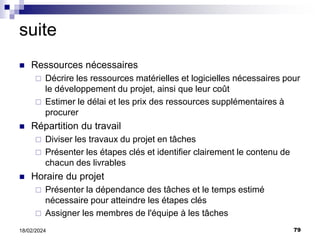 79
18/02/2024
suite
 Ressources nécessaires
 Décrire les ressources matérielles et logicielles nécessaires pour
le développement du projet, ainsi que leur coût
 Estimer le délai et les prix des ressources supplémentaires à
procurer
 Répartition du travail
 Diviser les travaux du projet en tâches
 Présenter les étapes clés et identifier clairement le contenu de
chacun des livrables
 Horaire du projet
 Présenter la dépendance des tâches et le temps estimé
nécessaire pour atteindre les étapes clés
 Assigner les membres de l'équipe à les tâches
 