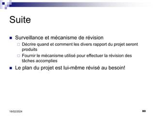 80
18/02/2024
Suite
 Surveillance et mécanisme de révision
 Décrire quand et comment les divers rapport du projet seront
produits
 Fournir le mécanisme utilisé pour effectuer la révision des
tâches accomplies
 Le plan du projet est lui-même révisé au besoin!
 