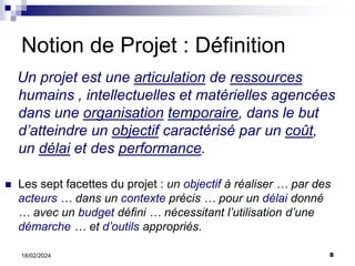 8
18/02/2024
Notion de Projet : Définition
Un projet est une articulation de ressources
humains , intellectuelles et matérielles agencées
dans une organisation temporaire, dans le but
d’atteindre un objectif caractérisé par un coût,
un délai et des performance.
 Les sept facettes du projet : un objectif à réaliser … par des
acteurs … dans un contexte précis … pour un délai donné
… avec un budget défini … nécessitant l’utilisation d’une
démarche … et d’outils appropriés.
 