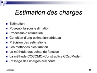 83
18/02/2024
Estimation des charges
 Estimation
 Pourquoi la sous-estimation
 Processus d’estimation
 Condition d’une estimation sérieuse
 Précision des estimations
 Les méthodes d’estimation
 Le méthode des points de fonction
 La méthode COCOMO (Constructive COst Model)
 Passage des charges aux coûts
 
