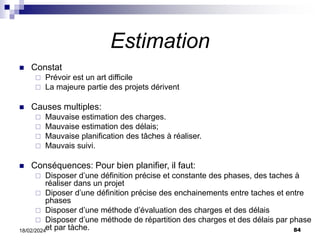 84
18/02/2024
Estimation
 Constat
 Prévoir est un art difficile
 La majeure partie des projets dérivent
 Causes multiples:
 Mauvaise estimation des charges.
 Mauvaise estimation des délais;
 Mauvaise planification des tâches à réaliser.
 Mauvais suivi.
 Conséquences: Pour bien planifier, il faut:
 Disposer d’une définition précise et constante des phases, des taches à
réaliser dans un projet
 Diposer d’une définition précise des enchainements entre taches et entre
phases
 Disposer d’une méthode d’évaluation des charges et des délais
 Disposer d’une méthode de répartition des charges et des délais par phase
et par tàche.
 