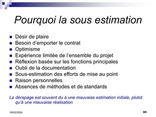 85
18/02/2024
Pourquoi la sous estimation
 Désir de plaire
 Besoin d’emporter le contrat
 Optimisme
 Expérience limitée de l’ensemble du projet
 Réflexion basée sur les fonctions principales
 Oubli de la documentation
 Sous-estimation des efforts de mise au point
 Raison personnelles
 Absences de méthodes et de standards
Le dérapage est souvent du à une mauvaise estimation initiale, plutot
qu’à une mauvaise réalisation
 