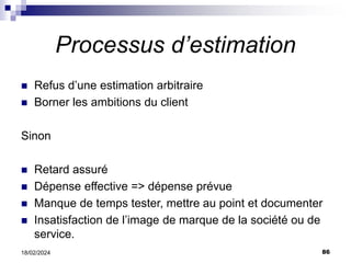 86
18/02/2024
Processus d’estimation
 Refus d’une estimation arbitraire
 Borner les ambitions du client
Sinon
 Retard assuré
 Dépense effective => dépense prévue
 Manque de temps tester, mettre au point et documenter
 Insatisfaction de l’image de marque de la société ou de
service.
 