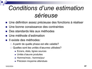 87
18/02/2024
Conditions d’une estimation
sérieuse
 Une définition assez précieuse des fonctions à réaliser
 Une bonne conaissance des contraintes
 Des standards liés aux méthodes
 Une méthode d’estimation
 Il existe des méthodes:
 A partir de quelle phase est elle valable?
 Quelles sont les unités d’œuvres utilisées?
 Ecrans, états, lignes sources
 Unités d’œuvre produites
 Homme/mois ; homme/jour
 Précision moyenne attendues
 