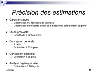 88
18/02/2024
Précision des estimations
 Caractéristiques
 L’estimation est fonctions de la phase
 L’estimation se resserre au fur et à mesure du déroulement du projet
 Etude préalable:
 Incertitude + tâches libres
 Conception générale:
 A la fin
 Estimation à 50% près
 Conception détaillée:
 Estimation à 25 près
 Analyse organique faite:
 Estimations à 10% près
 