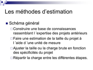 Les méthodes d’estimation
 Schéma général
Construire une base de connaissances
rassemblant l ’expertise des projets antérieurs
Faire une estimation de la taille du projet à
l ’aide d ’une unité de mesure
Ajuster la taille ou la charge brute en fonction
des spécificités du projet
Répartir la charge entre les différentes étapes.
 