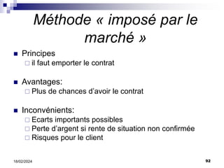 92
18/02/2024
Méthode « imposé par le
marché »
 Principes
 il faut emporter le contrat
 Avantages:
 Plus de chances d’avoir le contrat
 Inconvénients:
 Ecarts importants possibles
 Perte d’argent si rente de situation non confirmée
 Risques pour le client
 