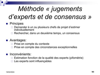 93
18/02/2024
Méthode « jugements
d’experts et de consensus »
 Principes
 Demander à un ou plusieurs chefs de projet d’estimer
individuellement
 Rechercher, dans un deuxième temps, un consensus
 Avantages:
 Prise en compte du contexte
 Prise en compte des circonstances exceptionnelles
 Inconvénients:
 Estimation fonction de la qualité des experts (pifomètrie)
 Les experts sont influençables
 