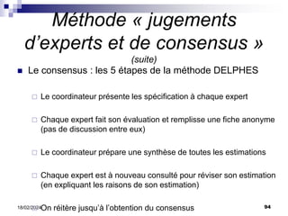 94
18/02/2024
Méthode « jugements
d’experts et de consensus »
(suite)
 Le consensus : les 5 étapes de la méthode DELPHES
 Le coordinateur présente les spécification à chaque expert
 Chaque expert fait son évaluation et remplisse une fiche anonyme
(pas de discussion entre eux)
 Le coordinateur prépare une synthèse de toutes les estimations
 Chaque expert est à nouveau consulté pour réviser son estimation
(en expliquant les raisons de son estimation)
 On réitère jusqu’à l’obtention du consensus
 
