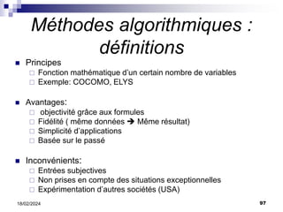 97
18/02/2024
Méthodes algorithmiques :
définitions
 Principes
 Fonction mathématique d’un certain nombre de variables
 Exemple: COCOMO, ELYS
 Avantages:
 objectivité grâce aux formules
 Fidélité ( même données  Même résultat)
 Simplicité d’applications
 Basée sur le passé
 Inconvénients:
 Entrées subjectives
 Non prises en compte des situations exceptionnelles
 Expérimentation d’autres sociétés (USA)
 